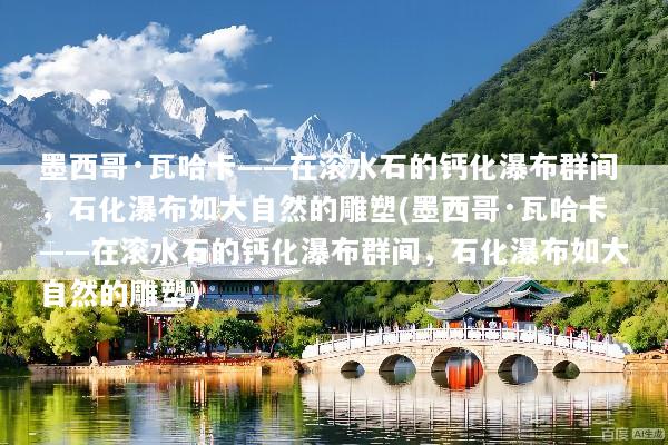 墨西哥·瓦哈卡——在滚水石的钙化瀑布群间，石化瀑布如大自然的雕塑(墨西哥·瓦哈卡——在滚水石的钙化瀑布群间，石化瀑布如大自然的雕塑)