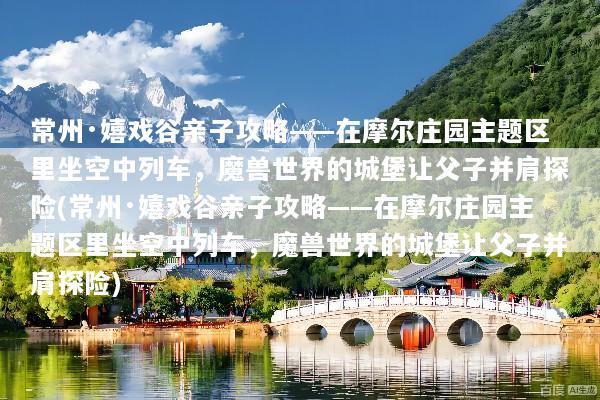 常州·嬉戏谷亲子攻略——在摩尔庄园主题区里坐空中列车，魔兽世界的城堡让父子并肩探险(常州·嬉戏谷亲子攻略——在摩尔庄园主题区里坐空中列车，魔兽世界的城堡让父子并肩探险)