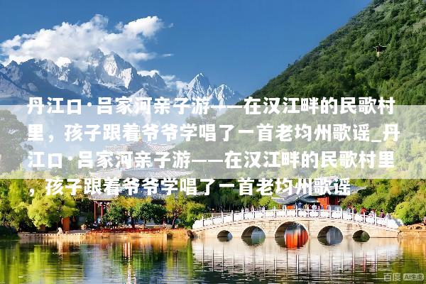 丹江口·吕家河亲子游——在汉江畔的民歌村里，孩子跟着爷爷学唱了一首老均州歌谣_丹江口·吕家河亲子游——在汉江畔的民歌村里，孩子跟着爷爷学唱了一首老均州歌谣