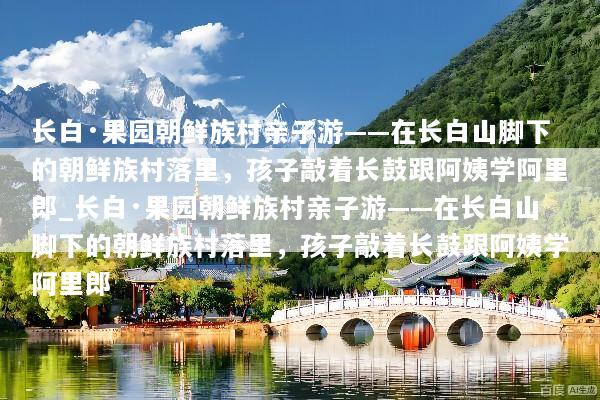 长白·果园朝鲜族村亲子游——在长白山脚下的朝鲜族村落里，孩子敲着长鼓跟阿姨学阿里郎_长白·果园朝鲜族村亲子游——在长白山脚下的朝鲜族村落里，孩子敲着长鼓跟阿姨学阿里郎