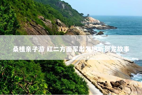 桑植亲子游 红二方面军出发地听贺龙故事