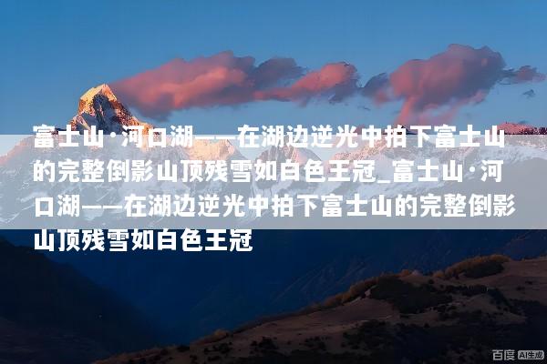 富士山·河口湖——在湖边逆光中拍下富士山的完整倒影山顶残雪如白色王冠_富士山·河口湖——在湖边逆光中拍下富士山的完整倒影山顶残雪如白色王冠