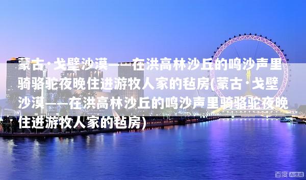 蒙古·戈壁沙漠——在洪高林沙丘的鸣沙声里骑骆驼夜晚住进游牧人家的毡房(蒙古·戈壁沙漠——在洪高林沙丘的鸣沙声里骑骆驼夜晚住进游牧人家的毡房)