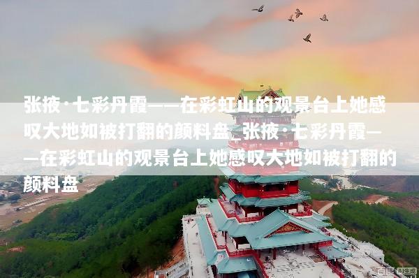 张掖·七彩丹霞——在彩虹山的观景台上她感叹大地如被打翻的颜料盘_张掖·七彩丹霞——在彩虹山的观景台上她感叹大地如被打翻的颜料盘