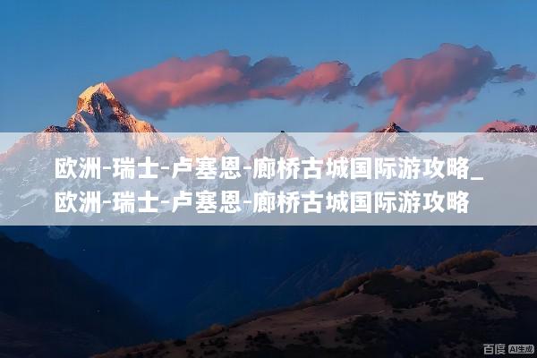 欧洲-瑞士-卢塞恩-廊桥古城国际游攻略_欧洲-瑞士-卢塞恩-廊桥古城国际游攻略