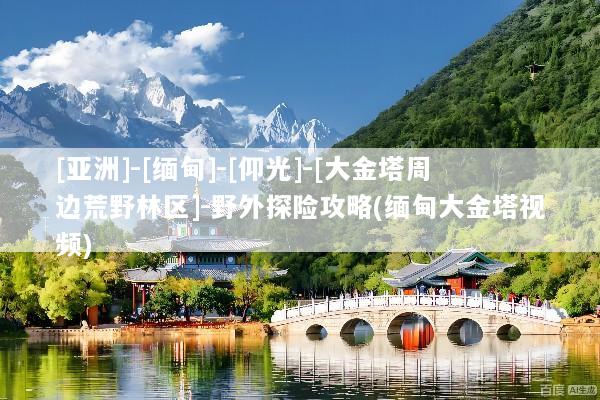 [亚洲]-[缅甸]-[仰光]-[大金塔周边荒野林区]-野外探险攻略(缅甸大金塔视频)