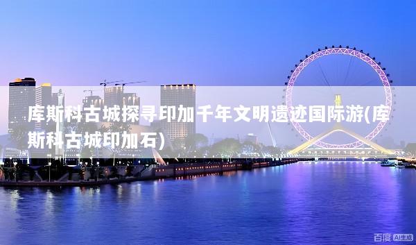 库斯科古城探寻印加千年文明遗迹国际游(库斯科古城印加石)